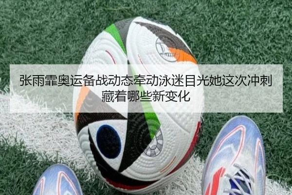 张雨霏奥运备战动态牵动泳迷目光她这次冲刺藏着哪些新变化